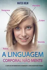 A LINGUAGEM CORPORAL NÃO MENTE: A Arte De Interpretar e Dominar a Linguagem