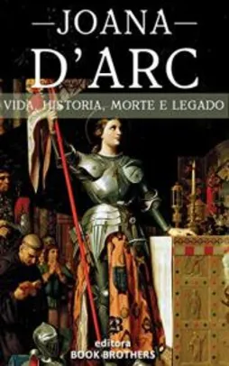 Ebook - Joana D'Arc: A Incrível história real da mulher que mudou a Europa para sempre