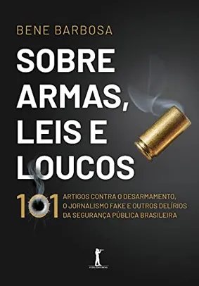 Sobre Armas, Leis E Loucos: 101 Artigos Contra O Desarmamento, O Jornalismo Fake E Outros Delírios Da Segurança Pública Brasileira