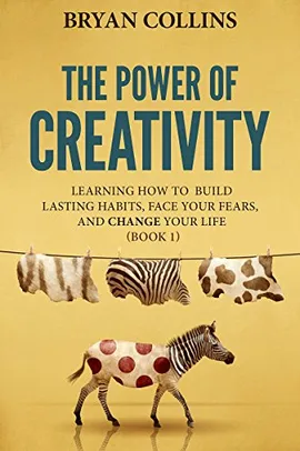 The Power of Creativity (Book 1): Learning How to Build Lasting Habits, Face Your Fears and Change Y